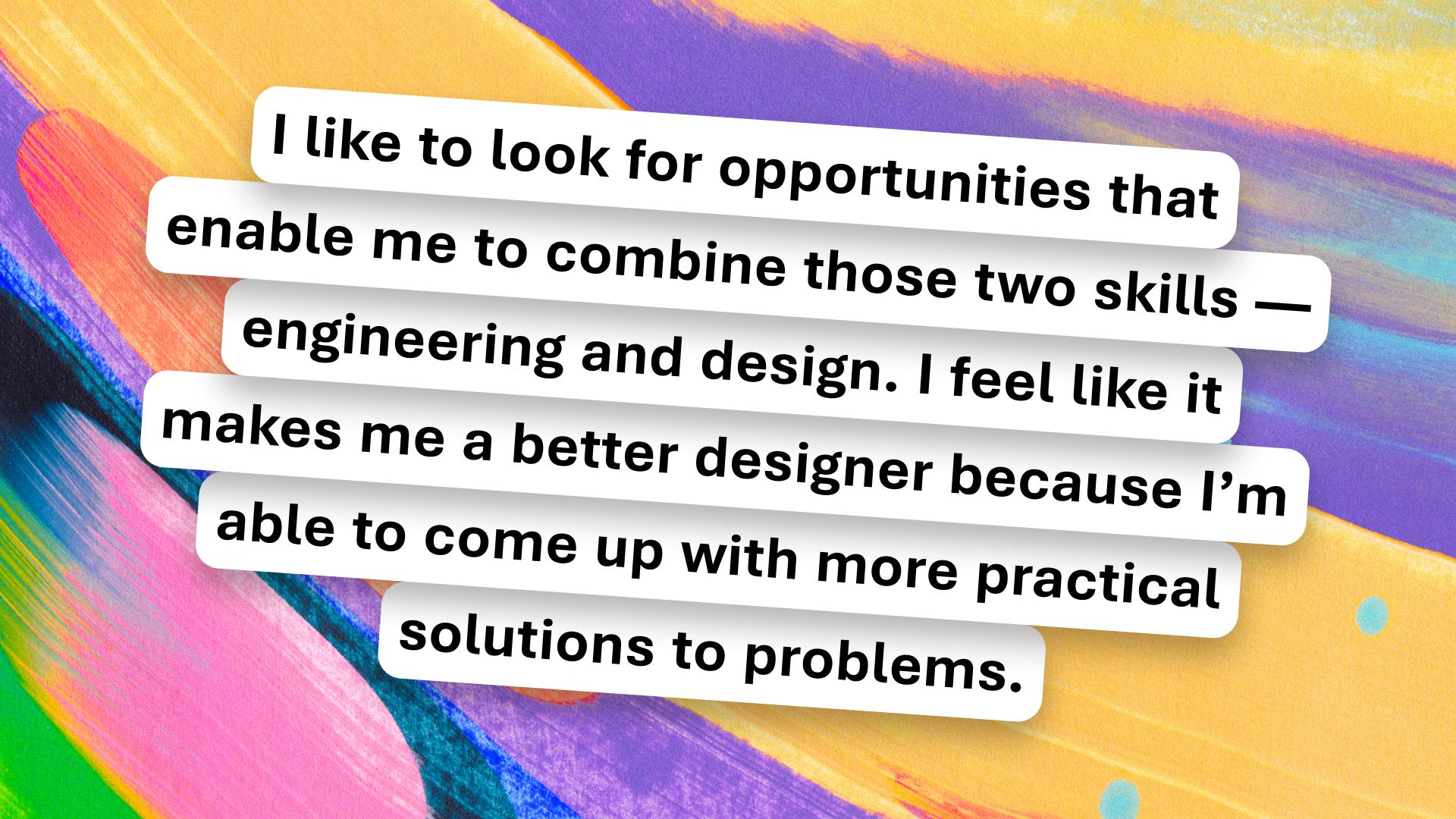 Text on a colorful abstract background reads: "I like to look for opportunities that enable me to combine those two skills — engineering and design. I feel like it makes me a better designer because I’m able to come up with more practical solutions to problems.