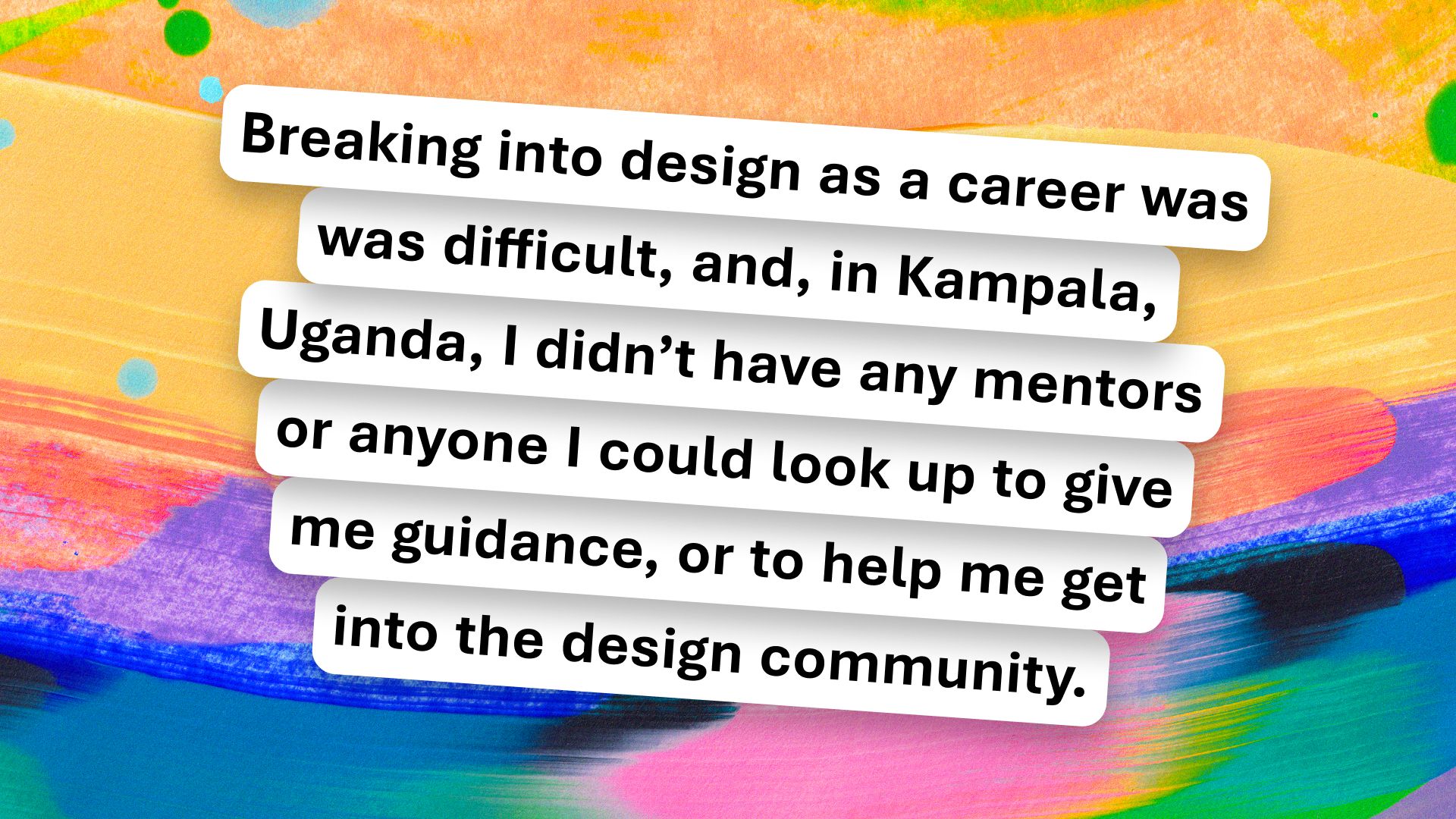 Text on a colorful background reads: "Breaking into design as a career was difficult, and, in Kampala, Uganda, I didn't have any mentors or anyone I could look up to give me guidance, or to help me get into the design community.