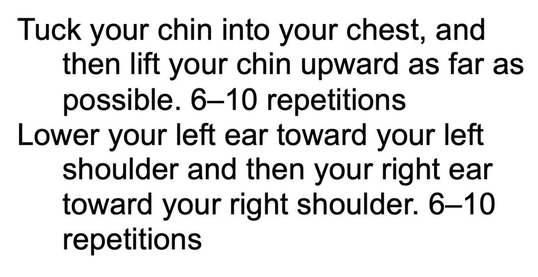 Instructions for neck exercises: "Tuck your chin into your chest, and then lift your chin upward as far as possible. 6–10 repetitions. Lower your left ear toward your left shoulder and then your right ear toward your right shoulder. 6–10 repetitions.