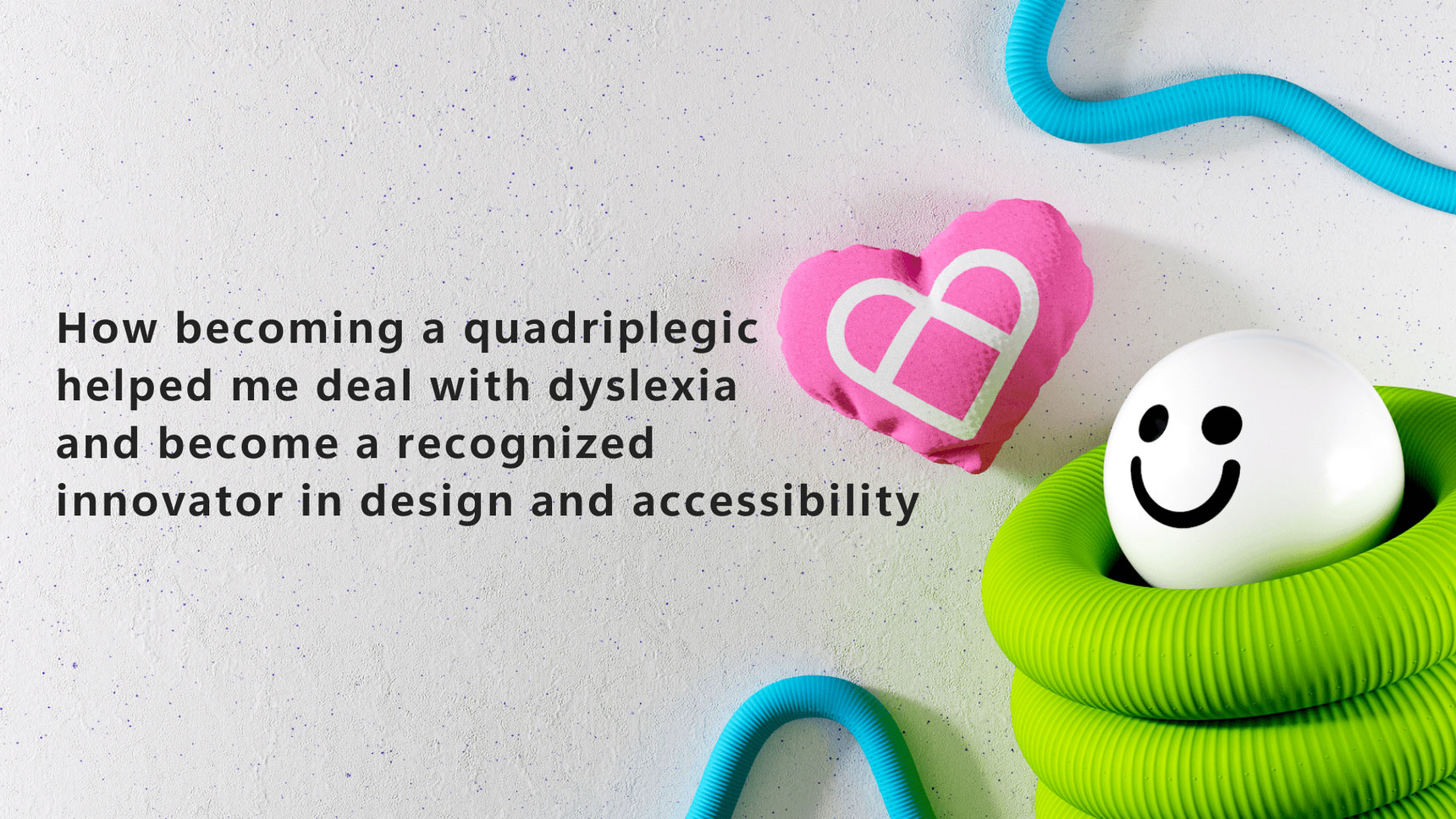 A textured background displays the text: "How becoming a quadriplegic helped me deal with dyslexia and become a recognized innovator in design and accessibility." Next to the text, a smiling ball is encased in a coiled green tube with a pink heart-shaped object above.