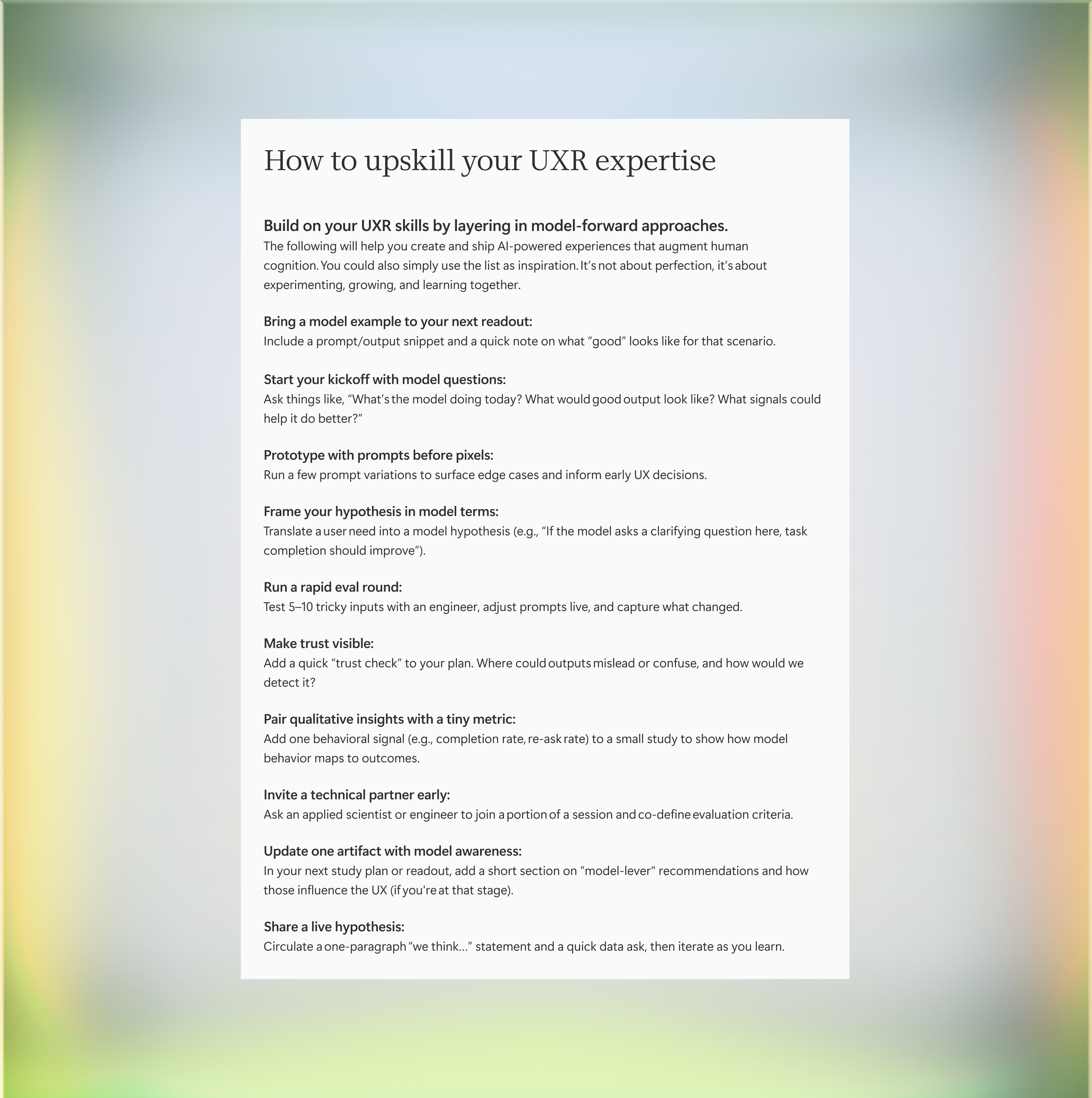A document titled "How to upskill your UXR expertise" lists strategies and tips for building user experience research skills, including using models, prototyping, piloting, quick checks, qualitative insights, expert exchanges, and reflection. Build on your UXR skills by layering in model-forward approaches.  The following will help you create and ship AI-powered experiences that augment human cognition. You could also simply use the list as inspiration. It’s not about perfection, it’s about experimenting, growing, and learning together.  Bring a model example to your next readout: Include a prompt/output snippet and a quick note on what “good” looks like for that scenario.  Start your kickoff with model questions: Ask things like, “What’s the model doing today? What would good output look like? What signals could help it do better?”   Prototype with prompts before pixels: Run a few prompt variations to surface edge cases and inform early UX decisions.  Frame your hypothesis in model terms: Translate a user need into a model hypothesis (e.g., “If the model asks a clarifying question here, task completion should improve”).   Run a rapid eval round: Test 5–10 tricky inputs with an engineer, adjust prompts live, and capture what changed. Make trust visible: Add a quick “trust check” to your plan. Where could outputs mislead or confuse, and how would we detect it? Pair qualitative insights with a tiny metric: Add one behavioral signal (e.g., completion rate, re‑ask rate) to a small study to show how model behavior maps to outcomes.  Invite a technical partner early: Ask an applied scientist or engineer to join a portion of a session and co‑define evaluation criteria.  Update one artifact with model awareness: In your next study plan or readout, add a short section on “model‑lever" recommendations and how those influence the UX (if you're at that stage). Share a live hypothesis: Circulate a one‑paragraph “we think…” statement and a quick data ask, then iterate as you learn. 