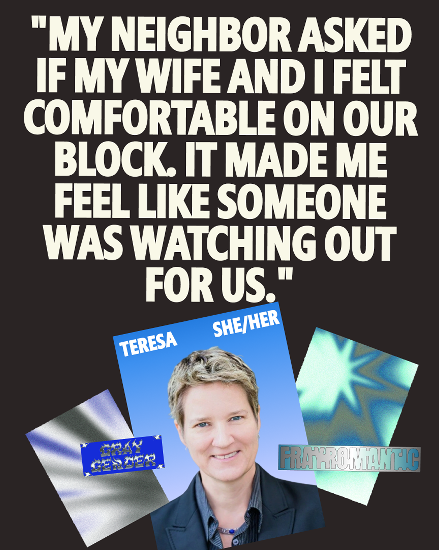 A quote reads, "My neighbor asked if my wife and I felt comfortable on our block. It made me feel like someone was watching out for us." Below is a photo of a person labeled "Teresa, she/her," with two flags and the words "gay grand" and "frayromantic.